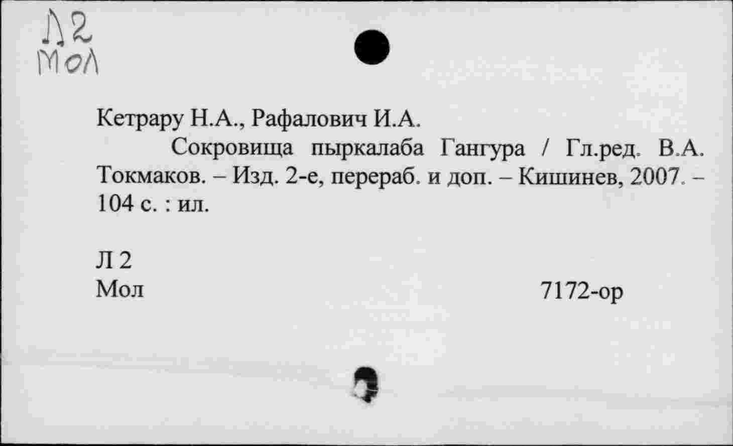 ﻿Л г гш
Кетрару Н.А., Рафалович И.А.
Сокровища пыркалаба Гангура / Гл.ред. В.А. Токмаков. - Изд. 2-е, перераб. и доп. - Кишинев, 2007. -104 с. : ил.
Л2
Мол
7172-ор